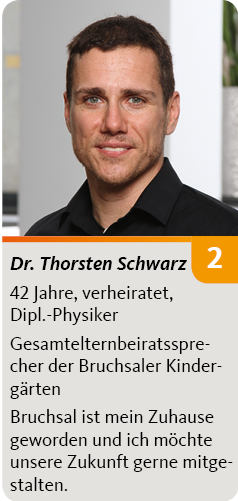 2. Dr. Thorsten Schwarz, 42 Jahre, verheiratet, Dipl.-Physiker. Gesamtelternbeiratssprecher der Bruchsaler Kindergärten, Bruchsal ist mein Zuhause geworden und ich möchte unsere Zukunft gerne mitgestalten.